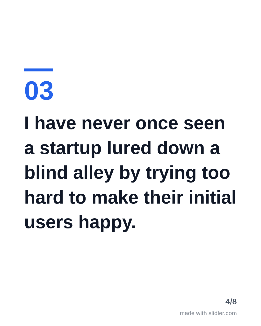 I have never once seen a startup lured down a blind alley by trying too hard to make their initial users happy.