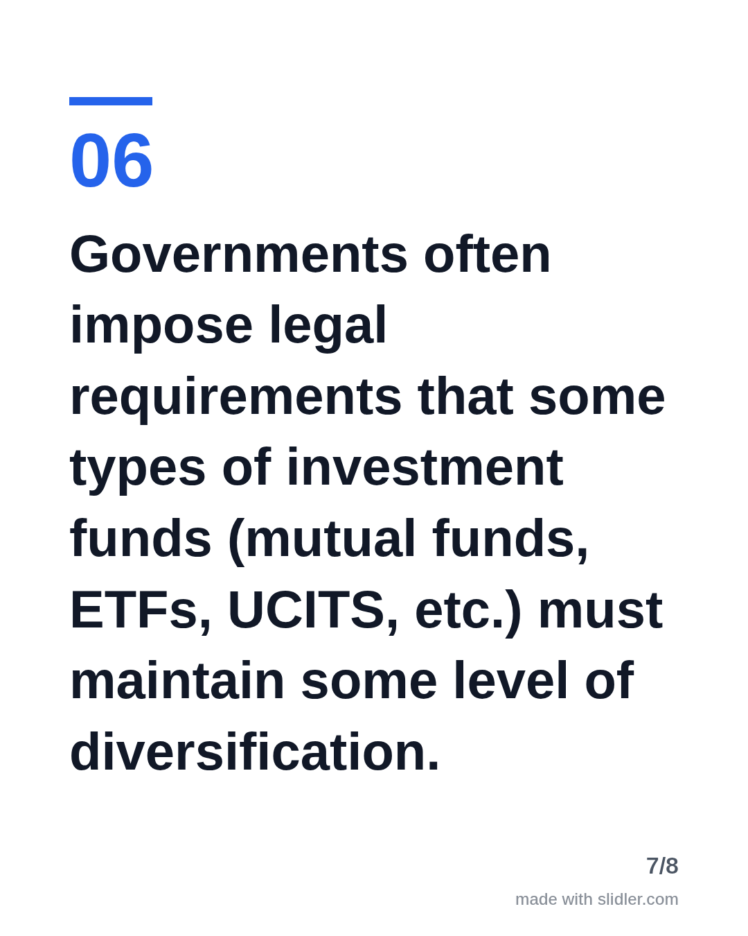 Governments often impose legal requirements that some types of investment funds (mutual funds, ETFs, UCITS, etc.) must maintain some level of diversification.